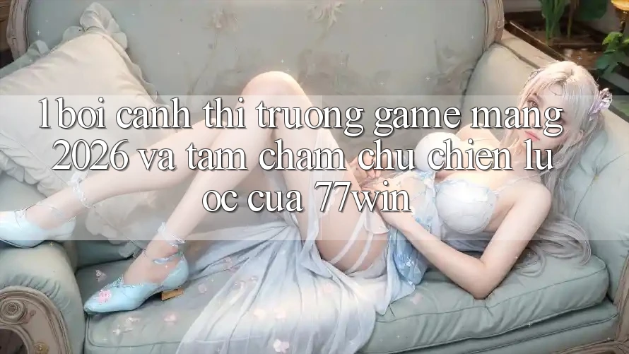 1. Bối Cảnh Thị Trường Game mạng 2026 Và Tầm Chăm chú Chiến Lược Của 77win