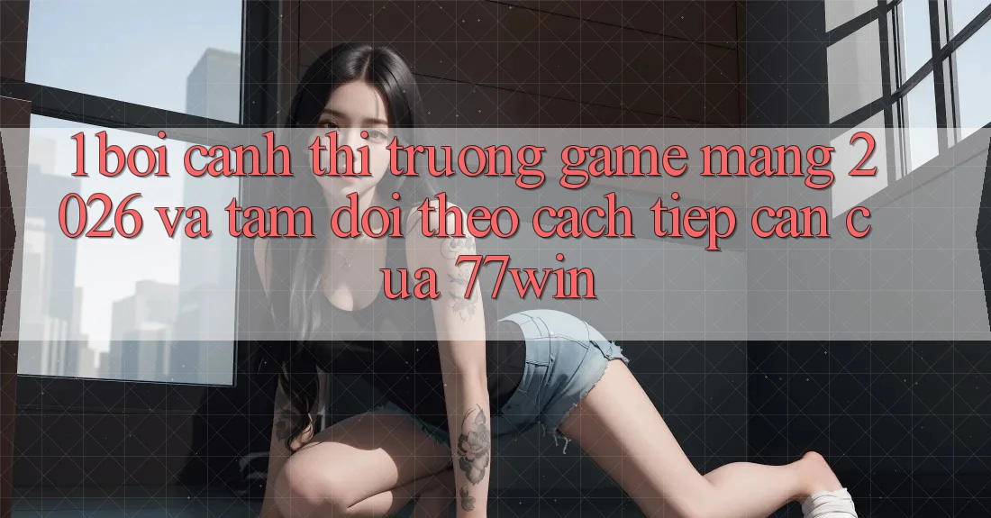 1. Bối Cảnh Thị Trường Game mạng 2026 Và Tầm Dõi theo Cách tiếp cận Của 77win