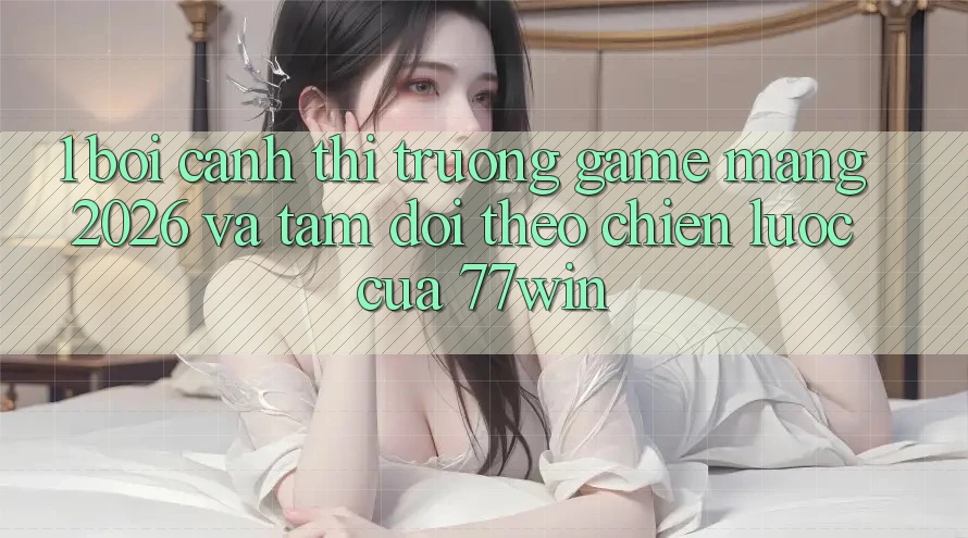 1. Bối Cảnh Thị Trường Game mạng 2026 Và Tầm Dõi theo Chiến Lược Của 77win