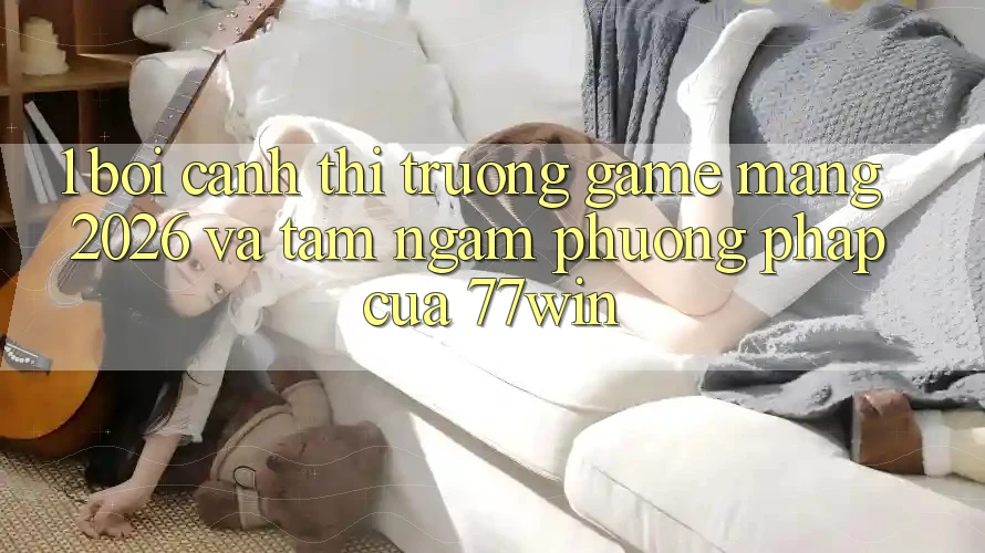 1. Bối Cảnh Thị Trường Game mạng 2026 Và Tầm Ngắm Phương pháp Của 77win