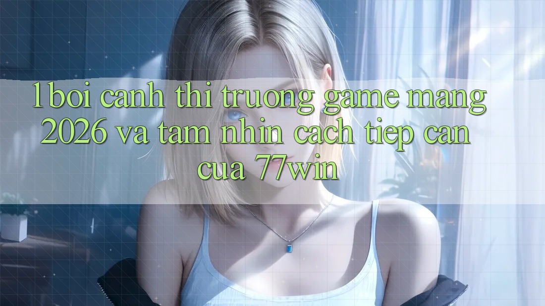 1. Bối Cảnh Thị Trường Game mạng 2026 Và Tầm Nhìn Cách tiếp cận Của 77win