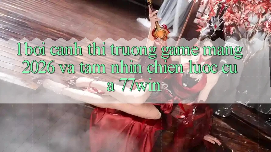 1. Bối Cảnh Thị Trường Game mạng 2026 Và Tầm Nhìn Chiến Lược Của 77win