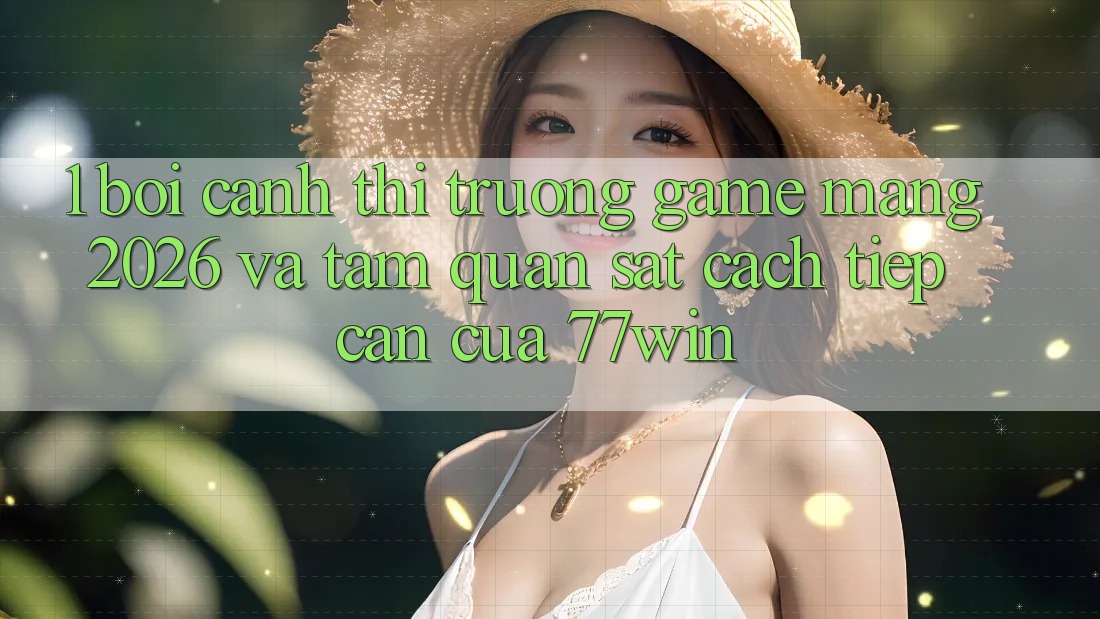 1. Bối Cảnh Thị Trường Game mạng 2026 Và Tầm Quan sát Cách tiếp cận Của 77win