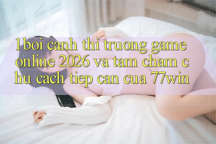 1. Bối Cảnh Thị Trường Game Online 2026 Và Tầm Chăm chú Cách tiếp cận Của 77win 1. Bối Cảnh Thị Trường Game Online 2026 Và Tầm Chăm chú Cách tiếp cận Của 77win
