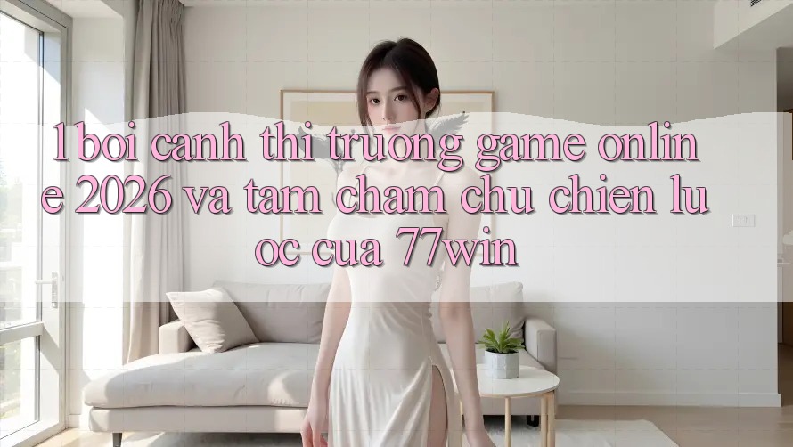 1. Bối Cảnh Thị Trường Game Online 2026 Và Tầm Chăm chú Chiến Lược Của 77win