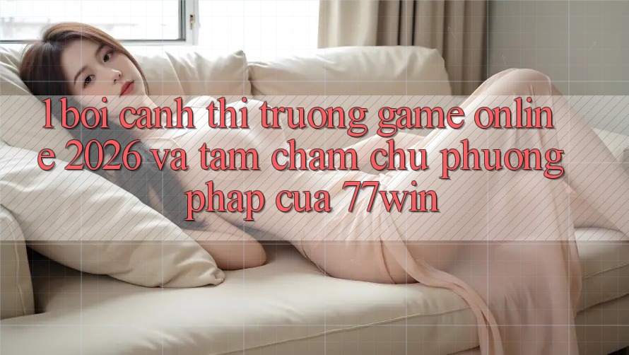 1. Bối Cảnh Thị Trường Game Online 2026 Và Tầm Chăm chú Phương pháp Của 77win