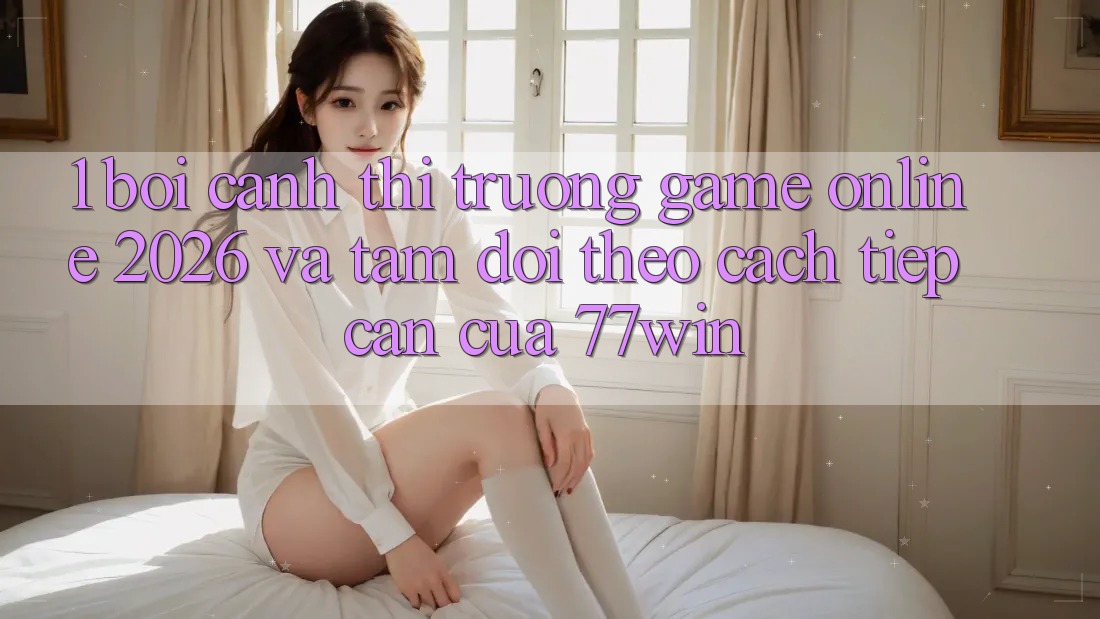 1. Bối Cảnh Thị Trường Game Online 2026 Và Tầm Dõi theo Cách tiếp cận Của 77win