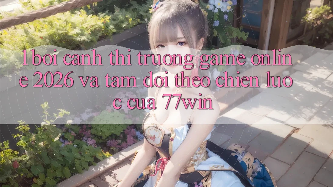 1. Bối Cảnh Thị Trường Game Online 2026 Và Tầm Dõi theo Chiến Lược Của 77win
