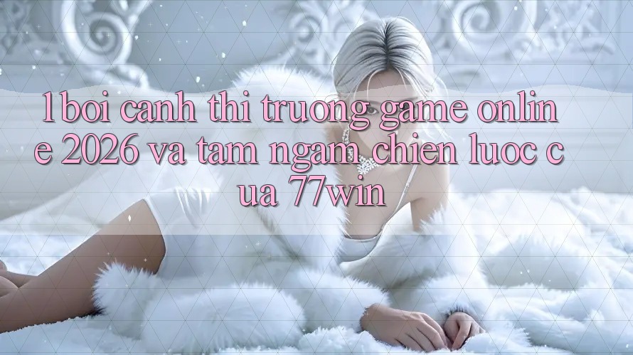 1. Bối Cảnh Thị Trường Game Online 2026 Và Tầm Ngắm Chiến Lược Của 77win 1. Bối Cảnh Thị Trường Game Online 2026 Và Tầm Ngắm Chiến Lược Của 77win