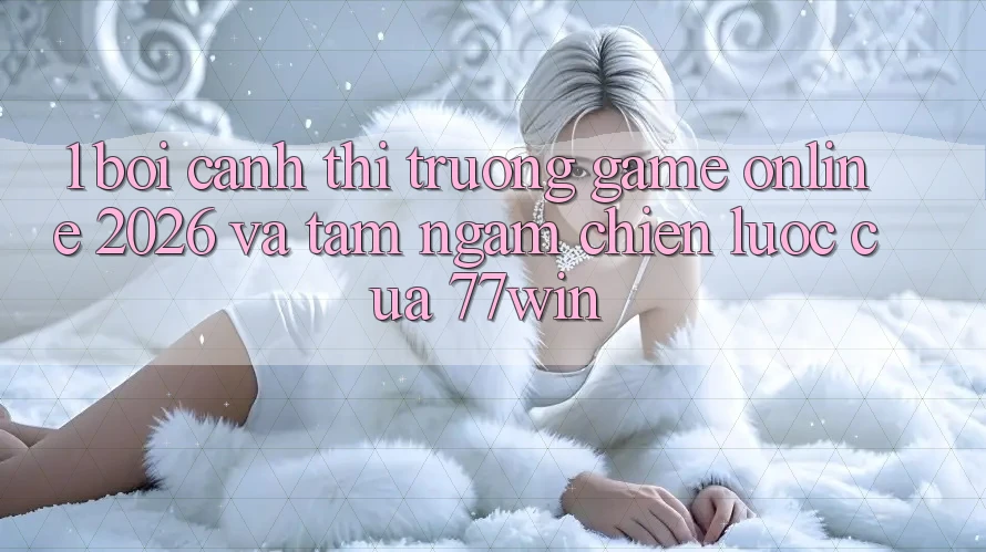 1. Bối Cảnh Thị Trường Game Online 2026 Và Tầm Ngắm Chiến Lược Của 77win