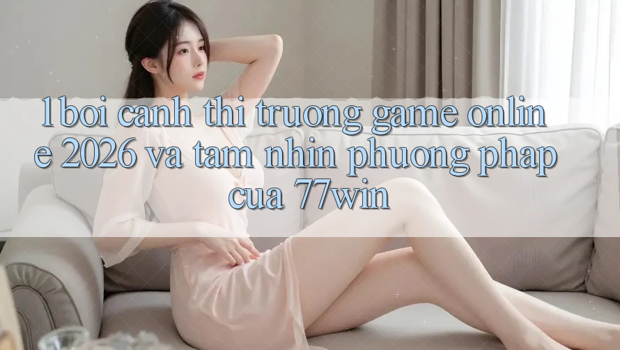 1. Bối Cảnh Thị Trường Game Online 2026 Và Tầm Nhìn Phương pháp Của 77win