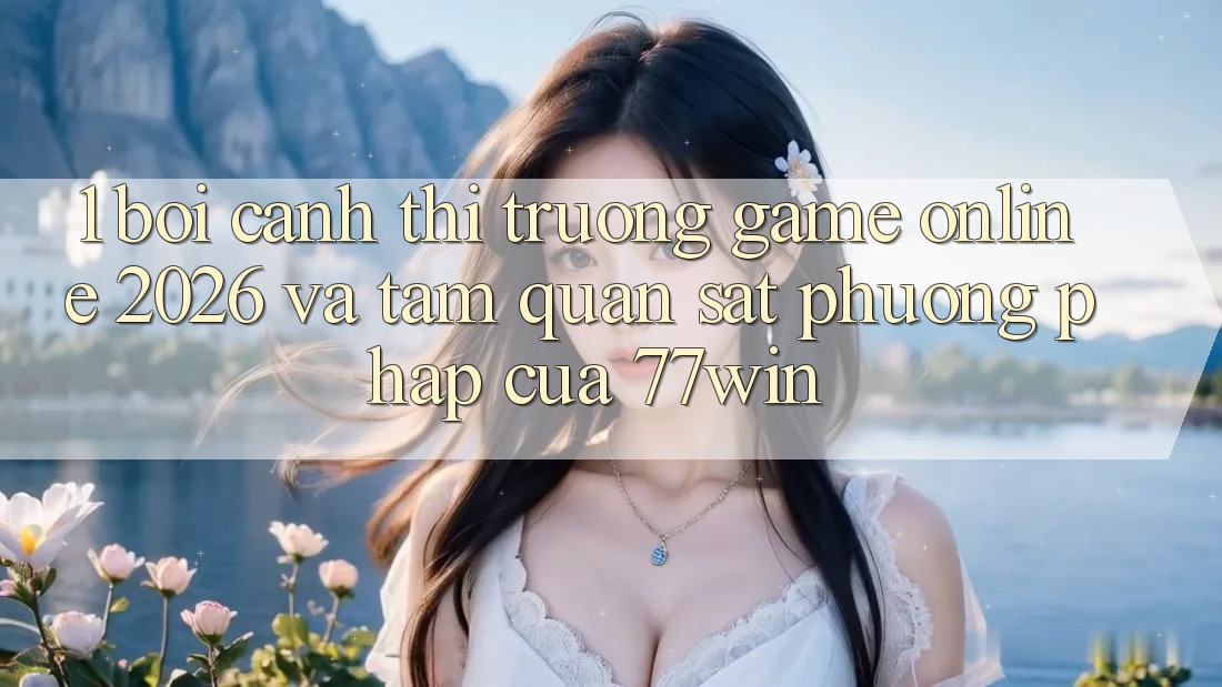 1. Bối Cảnh Thị Trường Game Online 2026 Và Tầm Quan sát Phương pháp Của 77win
