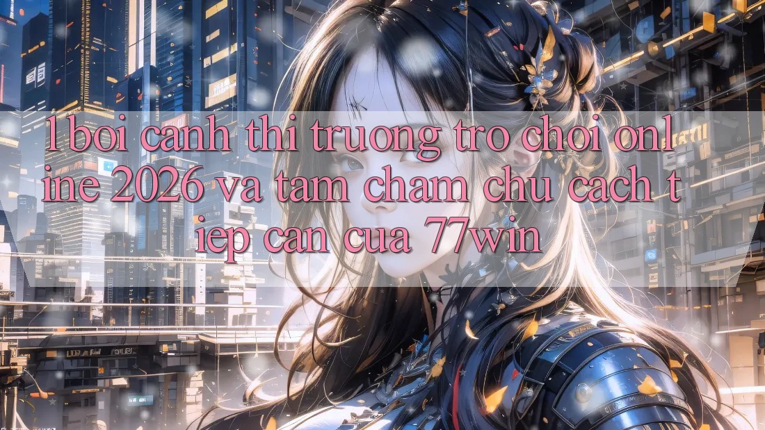 1. Bối Cảnh Thị Trường Trò chơi Online 2026 Và Tầm Chăm chú Cách tiếp cận Của 77win 1. Bối Cảnh Thị Trường Trò chơi Online 2026 Và Tầm Chăm chú Cách tiếp cận Của 77win