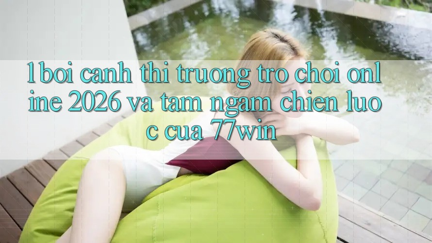 1. Bối Cảnh Thị Trường Trò chơi Online 2026 Và Tầm Ngắm Chiến Lược Của 77win