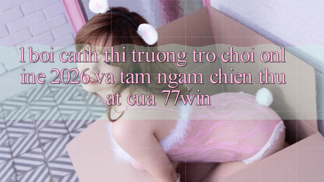 1. Bối Cảnh Thị Trường Trò chơi Online 2026 Và Tầm Ngắm Chiến thuật Của 77win