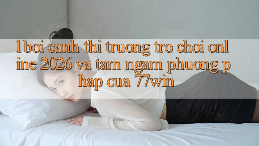 1. Bối Cảnh Thị Trường Trò chơi Online 2026 Và Tầm Ngắm Phương pháp Của 77win 1. Bối Cảnh Thị Trường Trò chơi Online 2026 Và Tầm Ngắm Phương pháp Của 77win