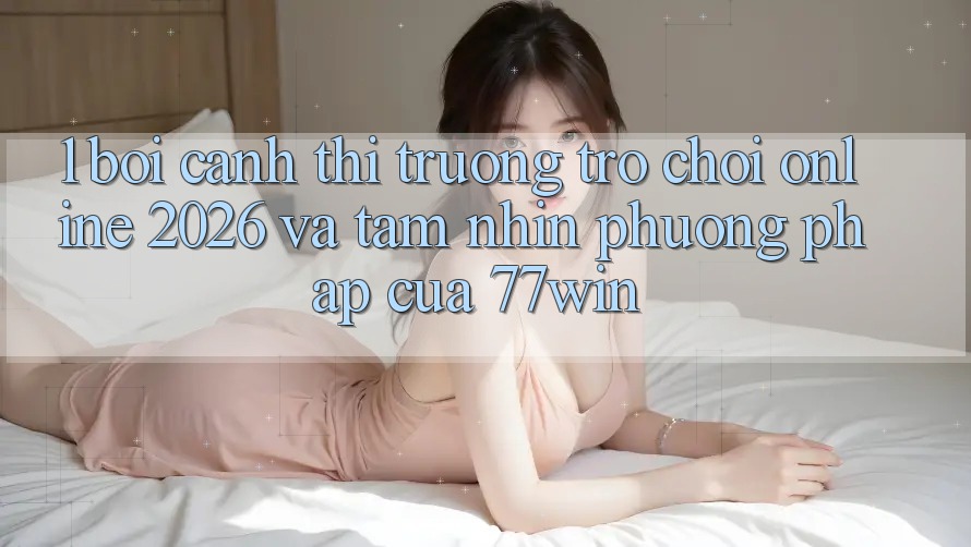 1. Bối Cảnh Thị Trường Trò chơi Online 2026 Và Tầm Nhìn Phương pháp Của 77win