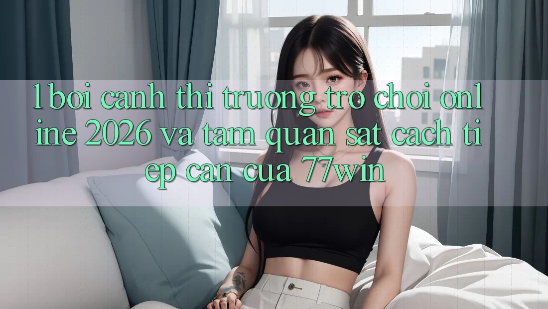 1. Bối Cảnh Thị Trường Trò chơi Online 2026 Và Tầm Quan sát Cách tiếp cận Của 77win