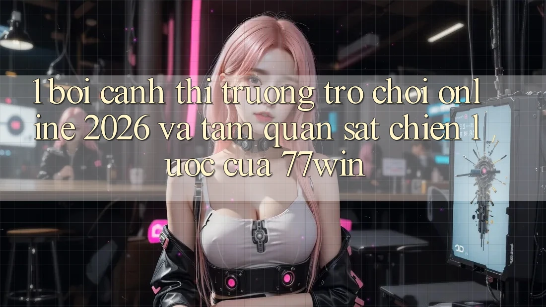 1. Bối Cảnh Thị Trường Trò chơi Online 2026 Và Tầm Quan sát Chiến Lược Của 77win