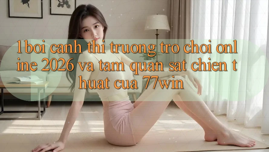 1. Bối Cảnh Thị Trường Trò chơi Online 2026 Và Tầm Quan sát Chiến thuật Của 77win
