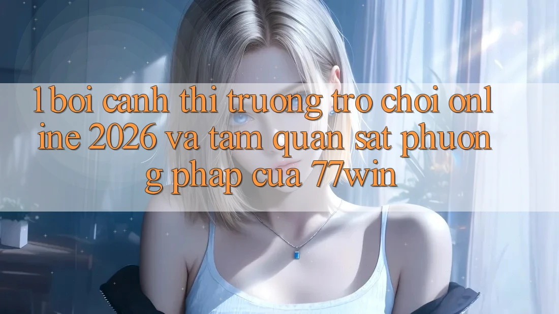 1. Bối Cảnh Thị Trường Trò chơi Online 2026 Và Tầm Quan sát Phương pháp Của 77win