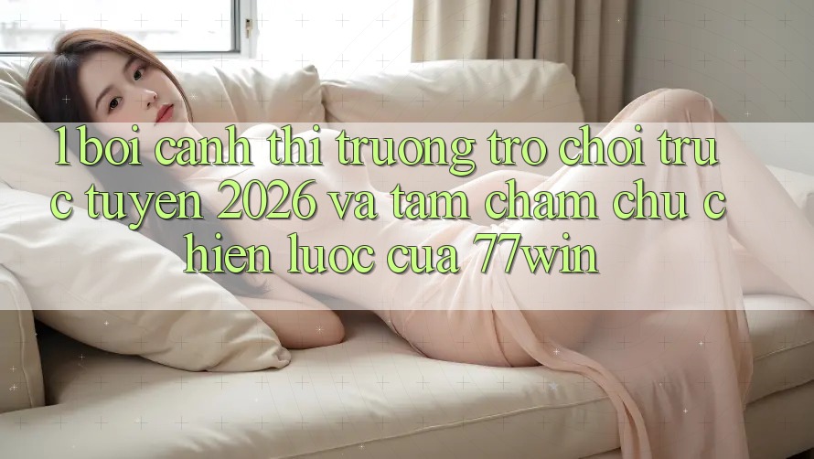 1. Bối Cảnh Thị Trường Trò chơi trực tuyến 2026 Và Tầm Chăm chú Chiến Lược Của 77win