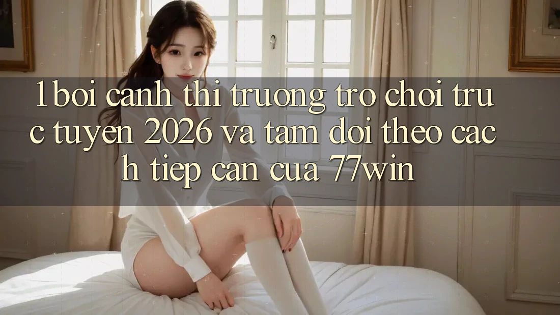 1. Bối Cảnh Thị Trường Trò chơi trực tuyến 2026 Và Tầm Dõi theo Cách tiếp cận Của 77win
