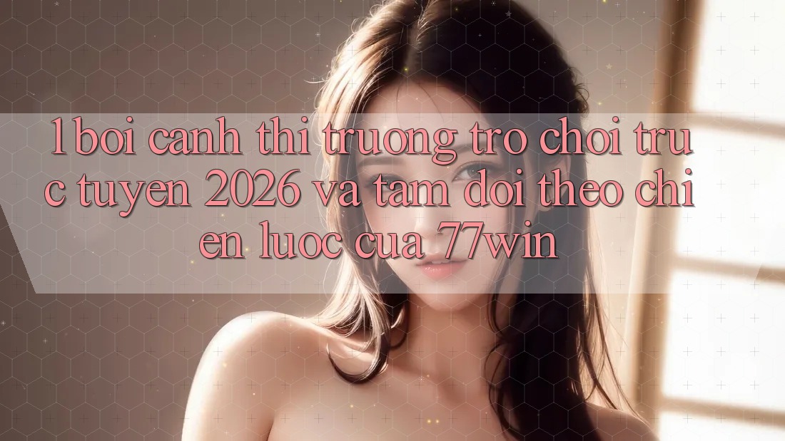 1. Bối Cảnh Thị Trường Trò chơi trực tuyến 2026 Và Tầm Dõi theo Chiến Lược Của 77win