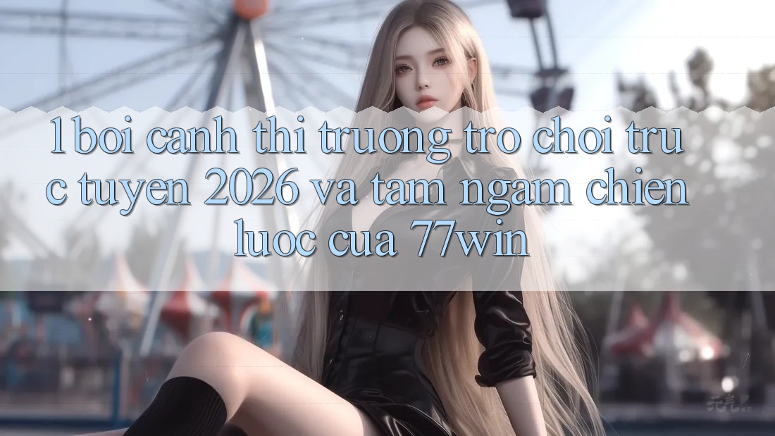 1. Bối Cảnh Thị Trường Trò chơi trực tuyến 2026 Và Tầm Ngắm Chiến Lược Của 77win
