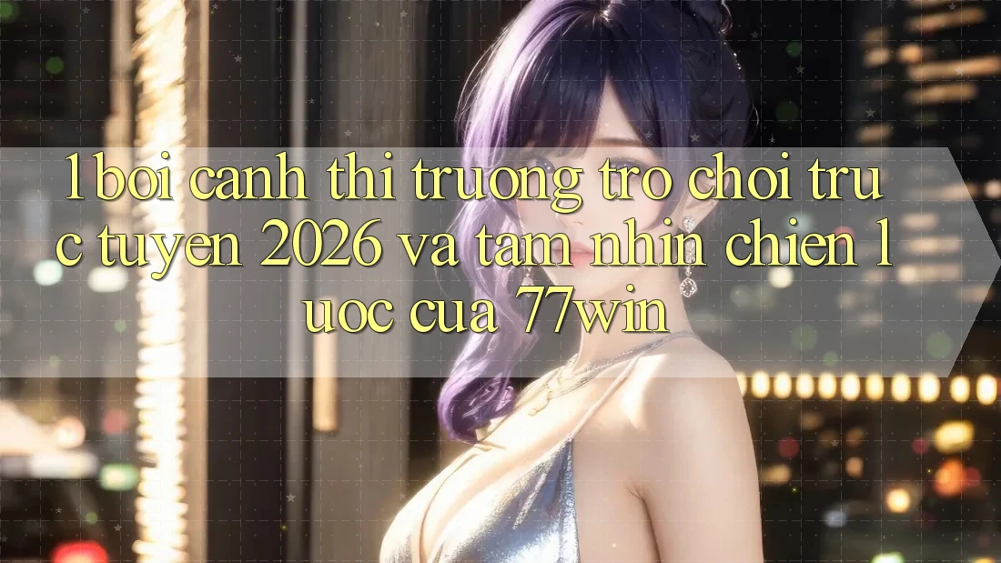 1. Bối Cảnh Thị Trường Trò chơi trực tuyến 2026 Và Tầm Nhìn Chiến Lược Của 77win