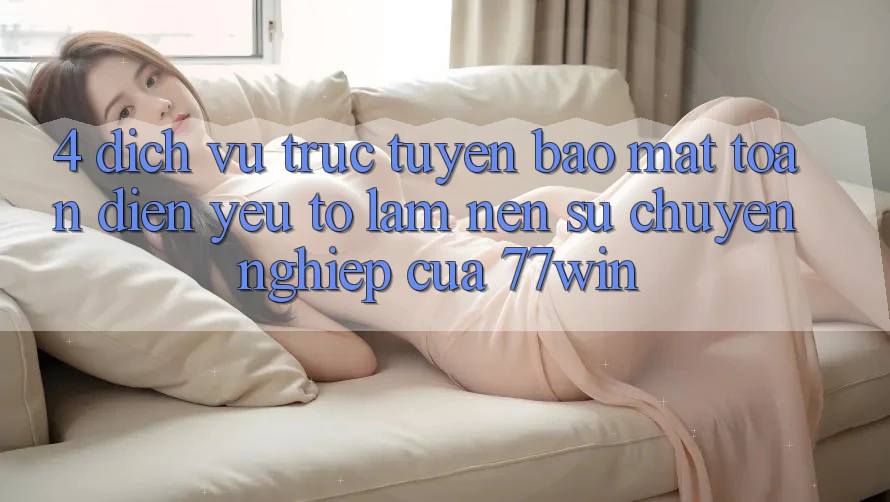 4. Dịch vụ trực tuyến Bảo Mật Toàn Diện – Yếu Tố Làm Nên Sự Chuyên nghiệp Của 77win