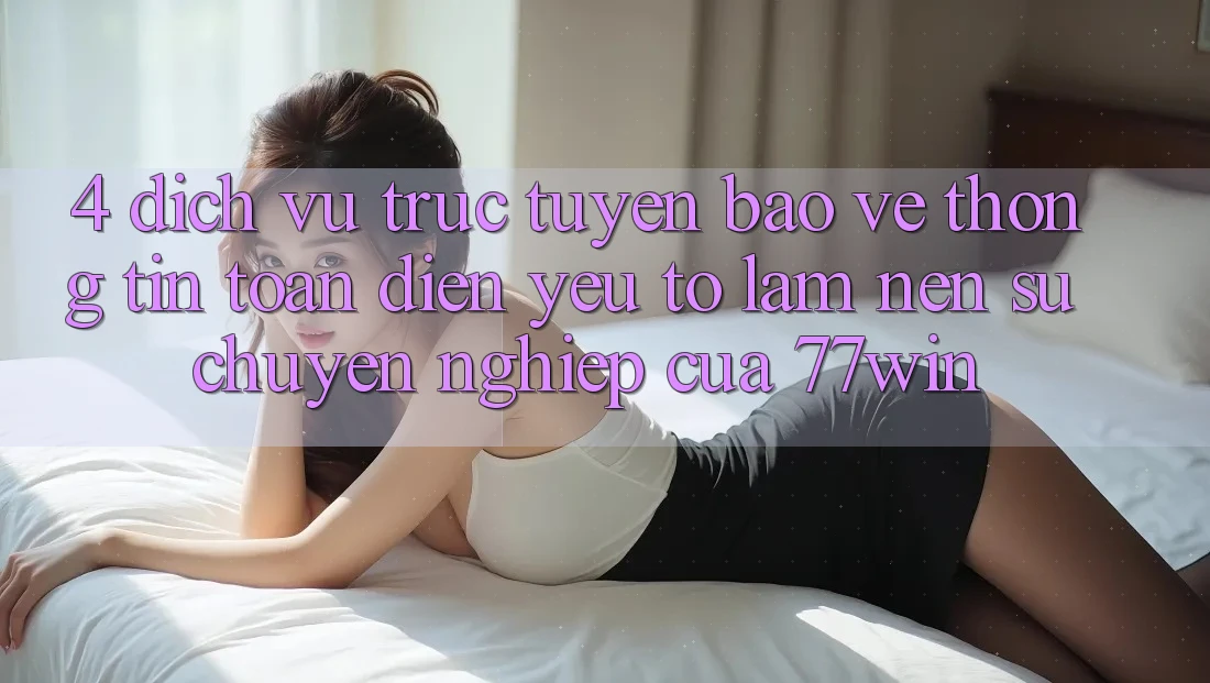 4. Dịch vụ trực tuyến Bảo vệ thông tin Toàn Diện – Yếu Tố Làm Nên Sự Chuyên nghiệp Của 77win