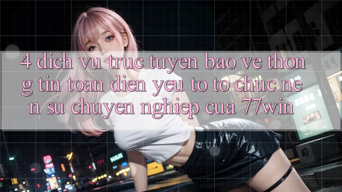4. Dịch vụ trực tuyến Bảo vệ thông tin Toàn Diện – Yếu Tố Tổ chức Nên Sự Chuyên nghiệp Của 77win