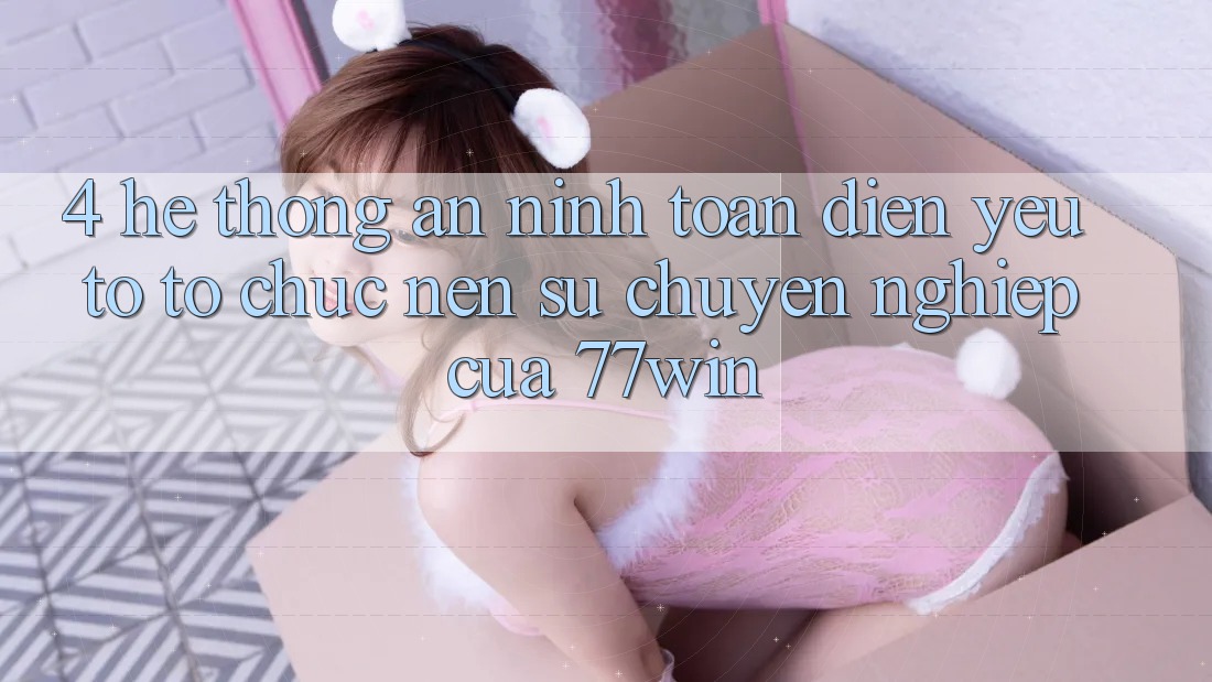 4. Hệ Thống An ninh Toàn Diện – Yếu Tố Tổ chức Nên Sự Chuyên nghiệp Của 77win
