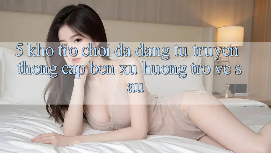 5. Kho Trò Chơi Đa Dạng: Từ Truyền Thống Cập bến Xu Hướng Trở về sau 5. Kho Trò Chơi Đa Dạng: Từ Truyền Thống Cập bến Xu Hướng Trở về sau