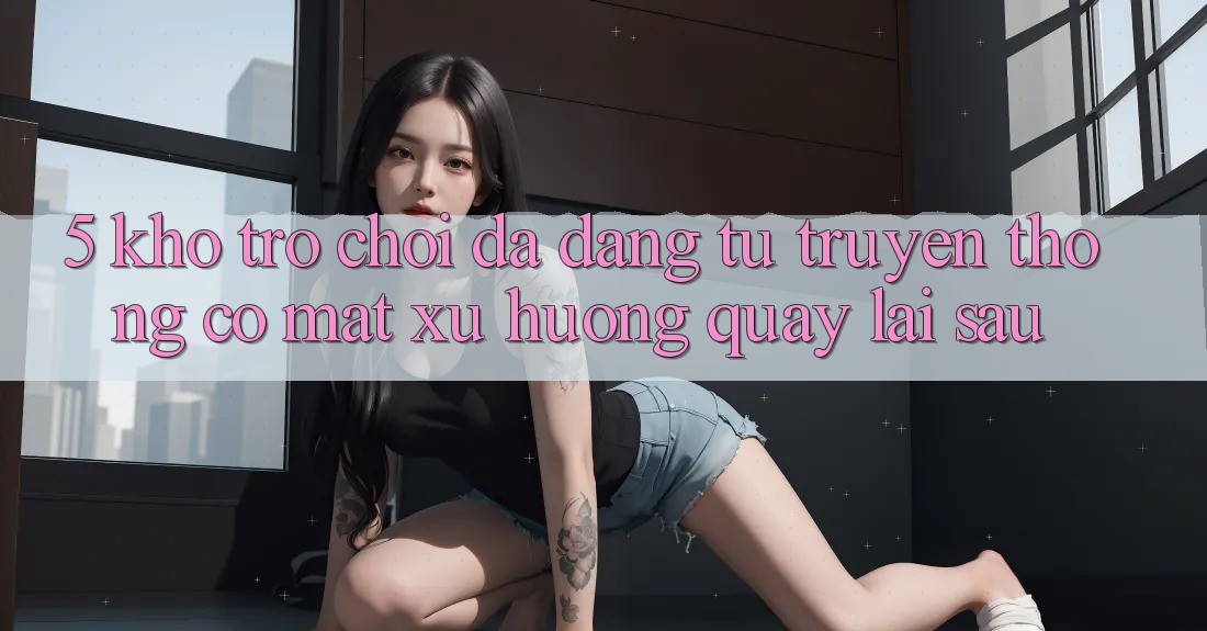 5. Kho Trò Chơi Đa Dạng: Từ Truyền Thống Có mặt Xu Hướng Quay lại sau