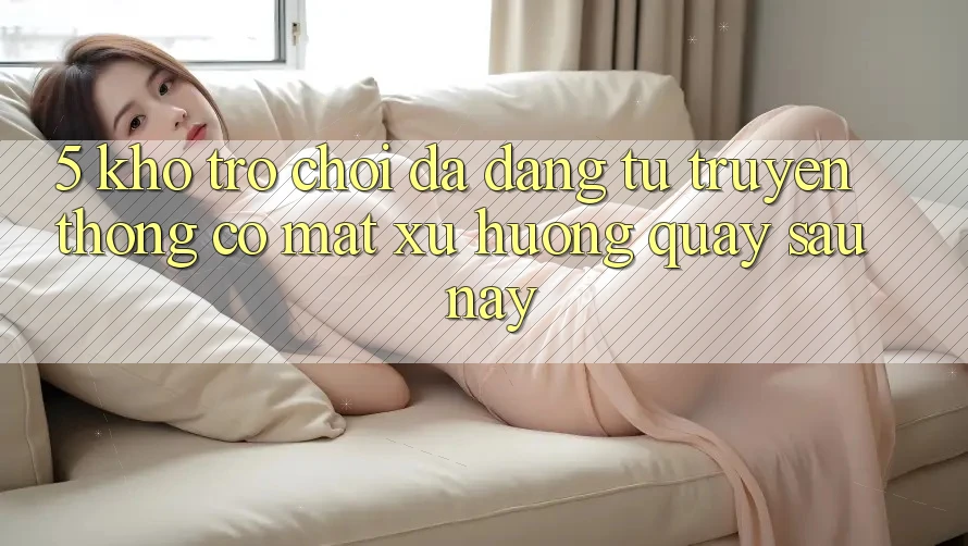 5. Kho Trò Chơi Đa Dạng: Từ Truyền Thống Có mặt Xu Hướng Quay sau này