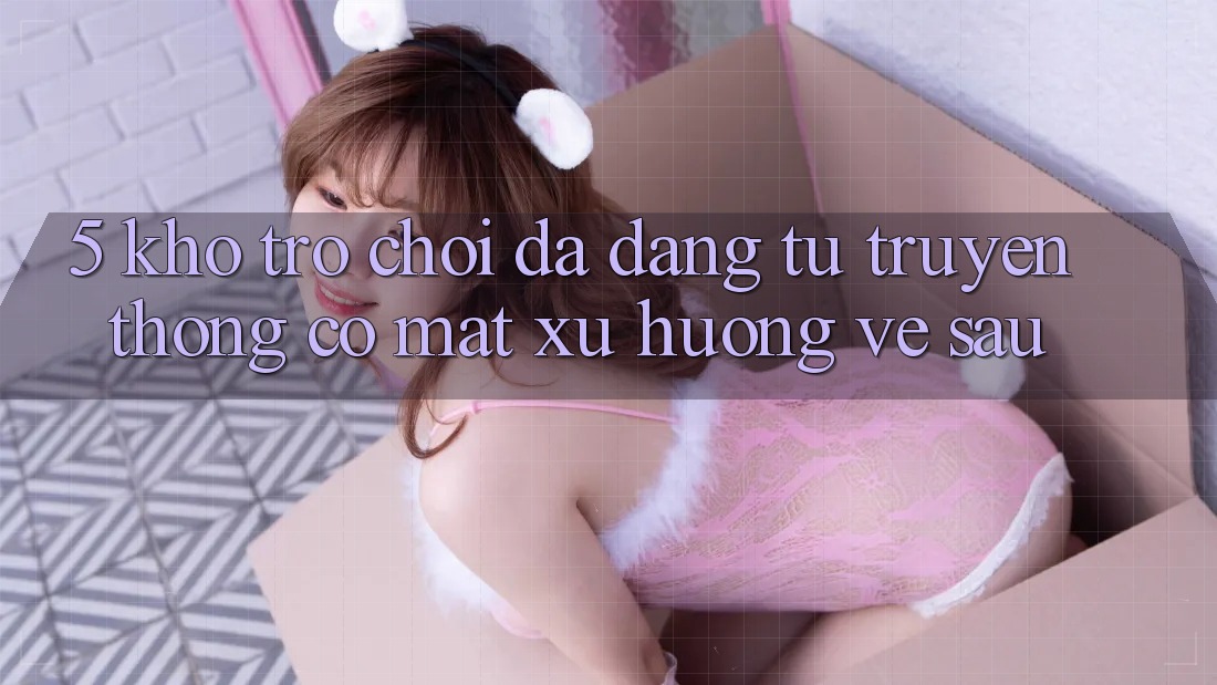 5. Kho Trò Chơi Đa Dạng: Từ Truyền Thống Có mặt Xu Hướng Về sau