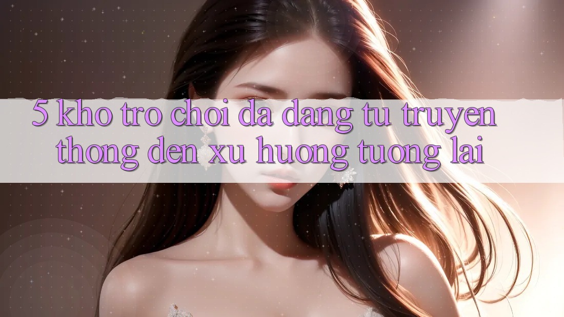 5. Kho Trò Chơi Đa Dạng: Từ Truyền Thống Đến Xu Hướng Tương Lai