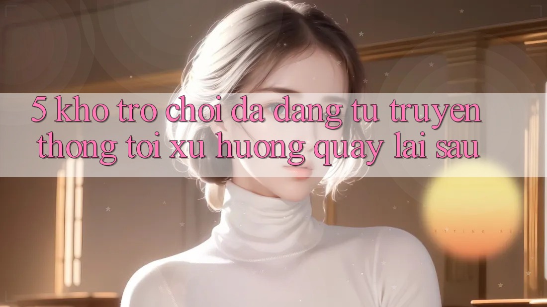 5. Kho Trò Chơi Đa Dạng: Từ Truyền Thống Tới Xu Hướng Quay lại sau 5. Kho Trò Chơi Đa Dạng: Từ Truyền Thống Tới Xu Hướng Quay lại sau