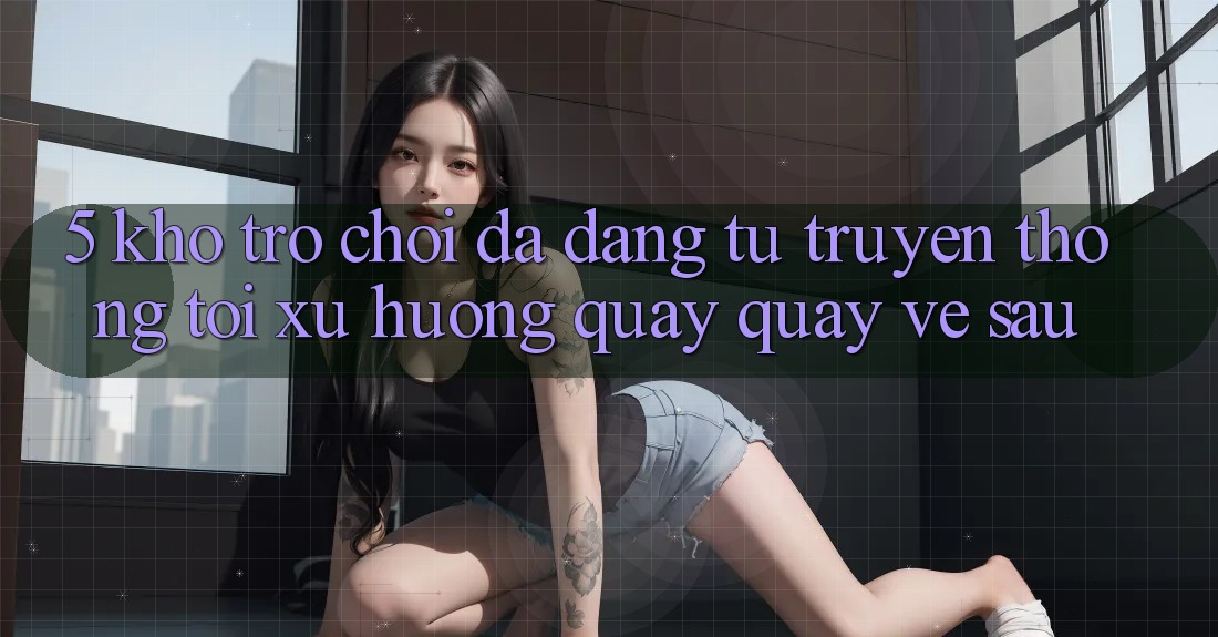 5. Kho Trò Chơi Đa Dạng: Từ Truyền Thống Tới Xu Hướng Quay quay về sau 5. Kho Trò Chơi Đa Dạng: Từ Truyền Thống Tới Xu Hướng Quay quay về sau