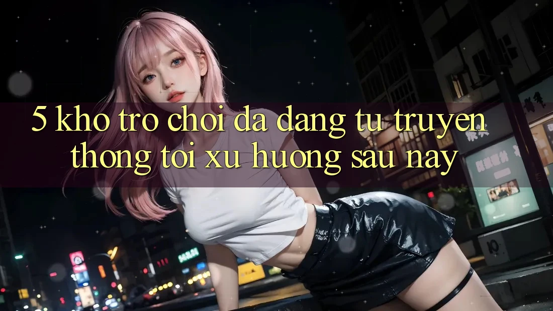 5. Kho Trò Chơi Đa Dạng: Từ Truyền Thống Tới Xu Hướng Sau này