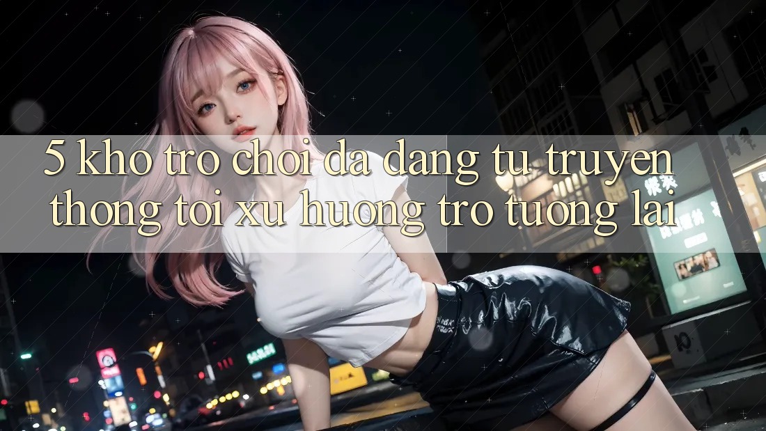 5. Kho Trò Chơi Đa Dạng: Từ Truyền Thống Tới Xu Hướng Trở tương lai 5. Kho Trò Chơi Đa Dạng: Từ Truyền Thống Tới Xu Hướng Trở tương lai