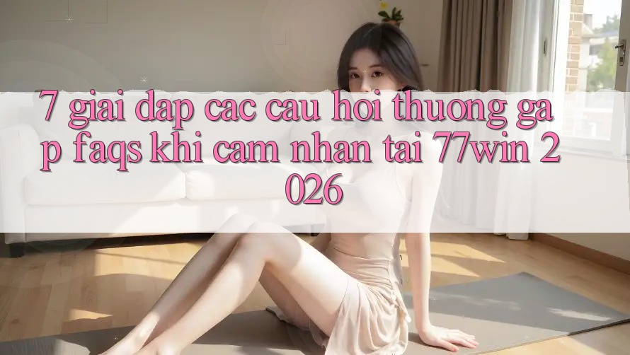7. Giải Đáp Các Câu Hỏi Thường Gặp (FAQs) Khi Cảm nhận Tại 77win 2026