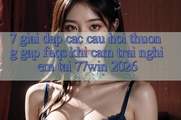 7. Giải Đáp Các Câu Hỏi Thường Gặp (FAQs) Khi Cảm trải nghiệm Tại 77win 2026