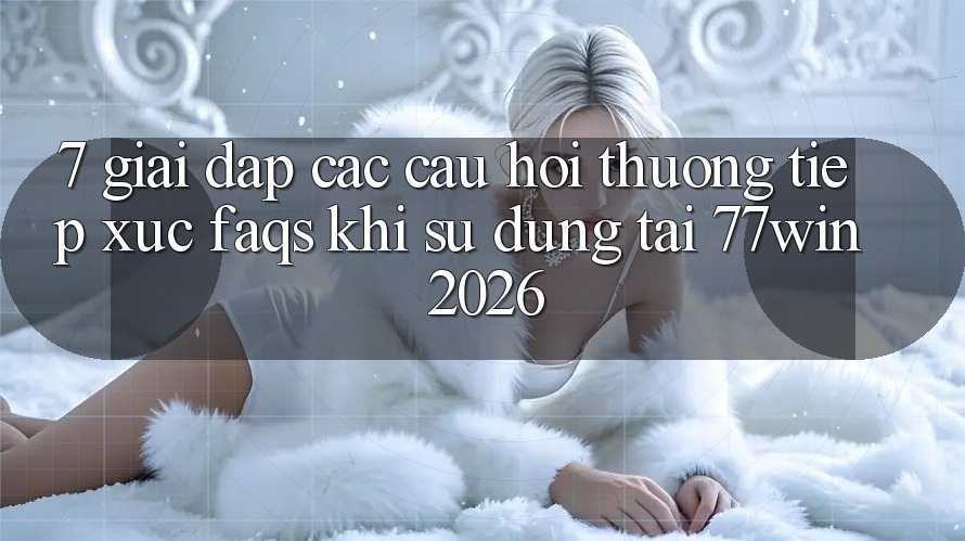 7. Giải Đáp Các Câu Hỏi Thường Tiếp xúc (FAQs) Khi Sử dụng Tại 77win 2026