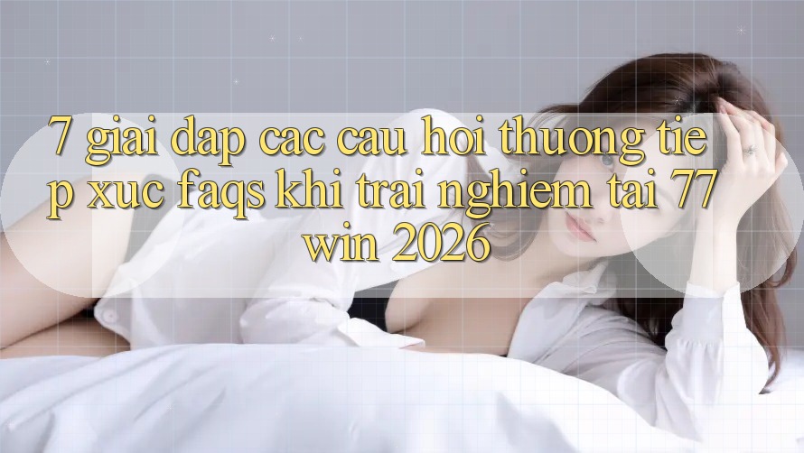 7. Giải Đáp Các Câu Hỏi Thường Tiếp xúc (FAQs) Khi Trải Nghiệm Tại 77win 2026