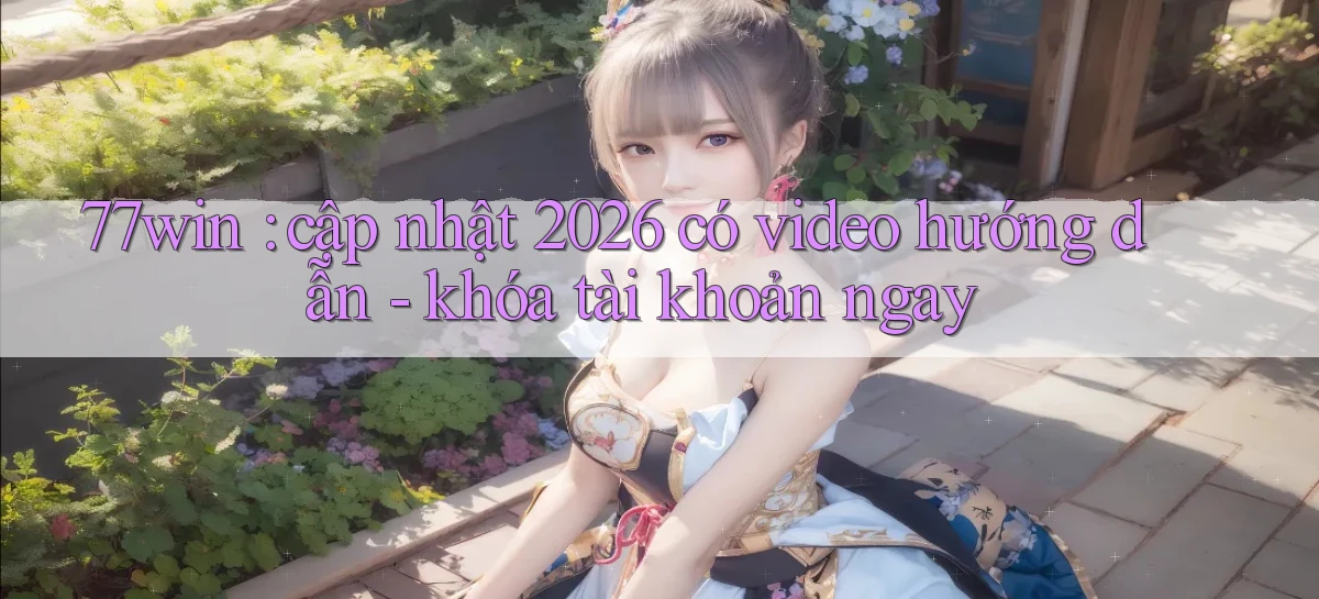 77win cập nhật 2026 có video hướng dẫn   khóa tài khoản ngay