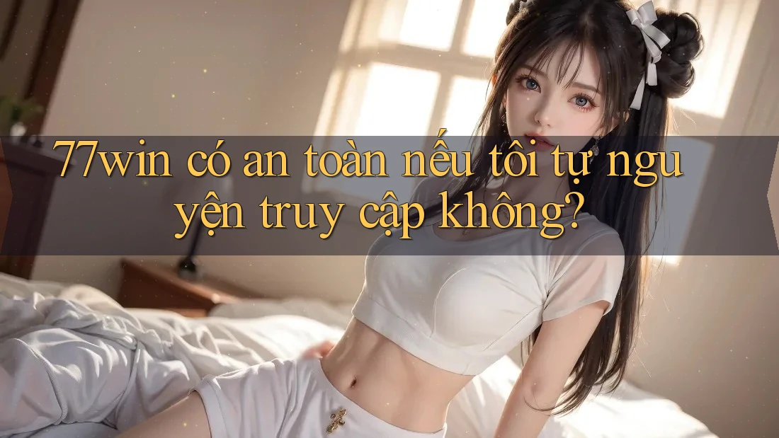 77win có an toàn nếu tôi tự nguyện truy cập không?