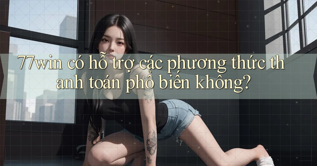 77win có hỗ trợ các phương thức thanh toán phổ biến không?